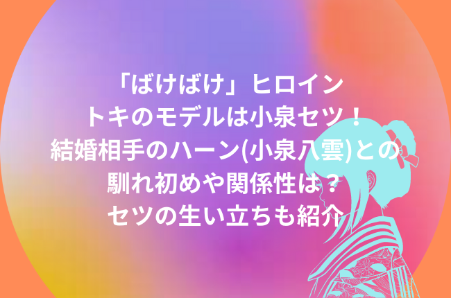 朝ドラ「ばけばけ」ヒロインモデルは小泉セツ！結婚相手は小泉八雲(ハーン)！馴れ初めや関係性は？生い立ちも紹介