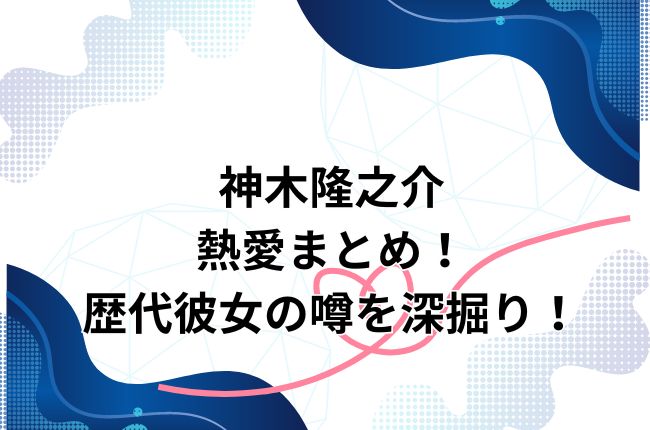 神木隆之介の熱愛まとめ！歴代彼女の噂を深掘り！