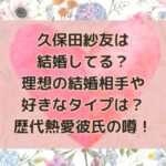 久保田紗友は結婚してる？理想の結婚相手や好きなタイプは？歴代熱愛彼氏の噂！