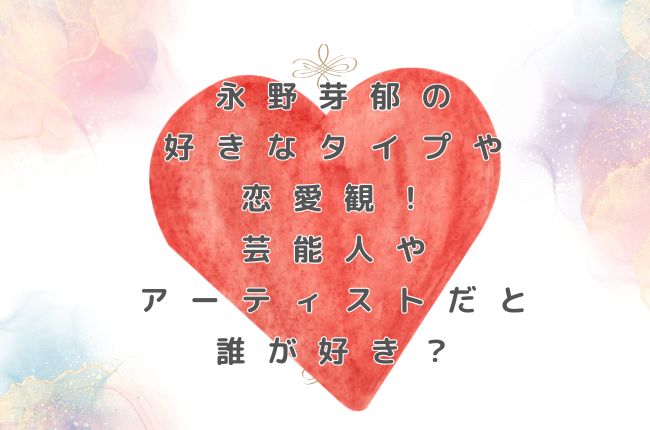 永野芽郁の好きなタイプや恋愛観！芸能人やアーティストだと誰が好き？