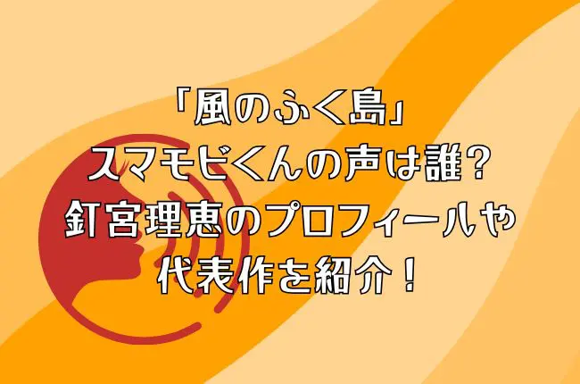 「風のふく島」のスマモビくんの声は誰？釘宮理恵のプロフィールや代表作を紹介！