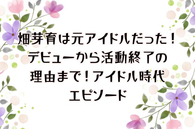 畑芽育は元アイドルだった！デビューから活動終了の理由まで！アイドル時代エピソード