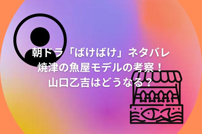 朝ドラ「ばけばけ」ネタバレ焼津の魚屋モデルの考察！山口乙吉はどうなる？
