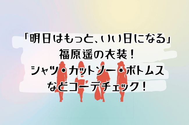 「明日はもっと、いい日になる」福原遥の衣装！シャツ・カットソー・ボトムスをコーデチェック！