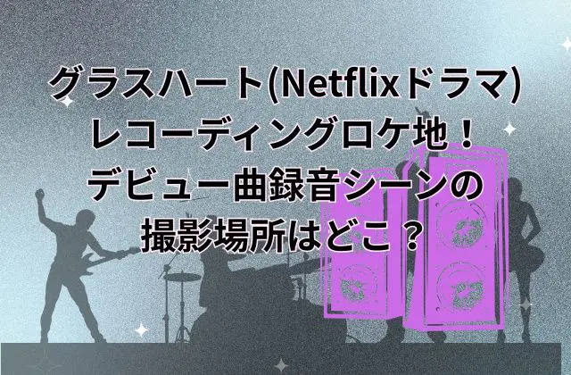 グラスハート(Netflixドラマ)のレコーディングロケ地！デビュー曲録音シーンの撮影場所はどこ？