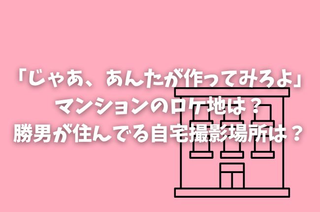 「じゃあ、あんたが作ってみろよ」マンションのロケ地は？勝男が住んでる自宅撮影場所は？