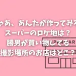 「じゃあ、あんたが作ってみろよ」スーパーのロケ地は？勝男が買い物してる撮影場所のお店はどこ？