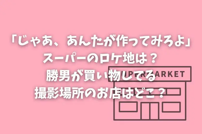 「じゃあ、あんたが作ってみろよ」スーパーのロケ地は？勝男が買い物してる撮影場所のお店はどこ？