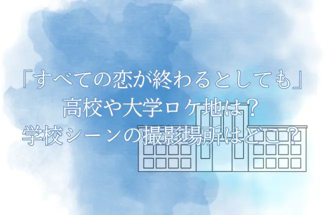 「すべての恋が終わるとしても」の高校や大学ロケ地は？学校シーンの撮影場所はどこ？
